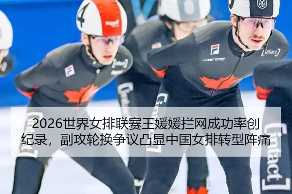 2026世界女排联赛王媛媛拦网成功率创纪录，副攻轮换争议凸显中国女排转型阵痛