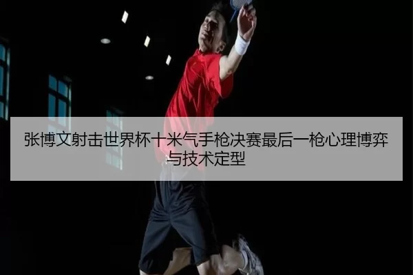 张博文射击世界杯十米气手枪决赛最后一枪心理博弈与技术定型